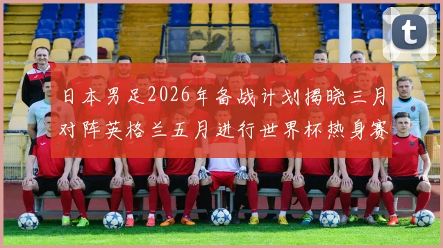 日本男足2026年备战计划揭晓三月对阵英格兰五月进行世界杯热身赛