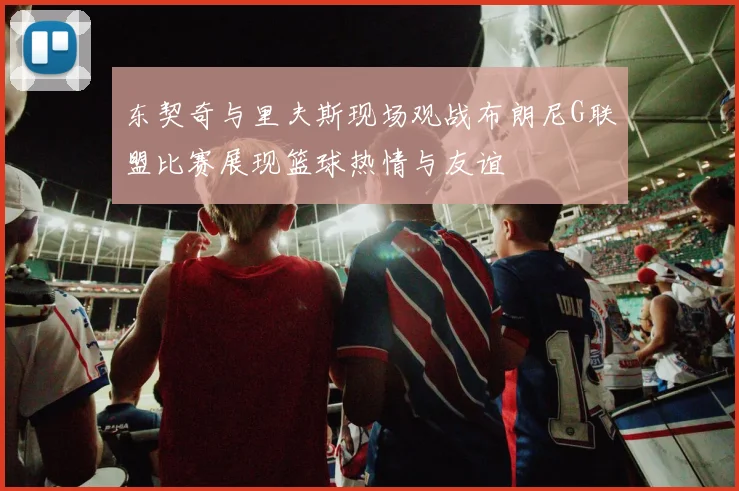 东契奇与里夫斯现场观战布朗尼G联盟比赛展现篮球热情与友谊