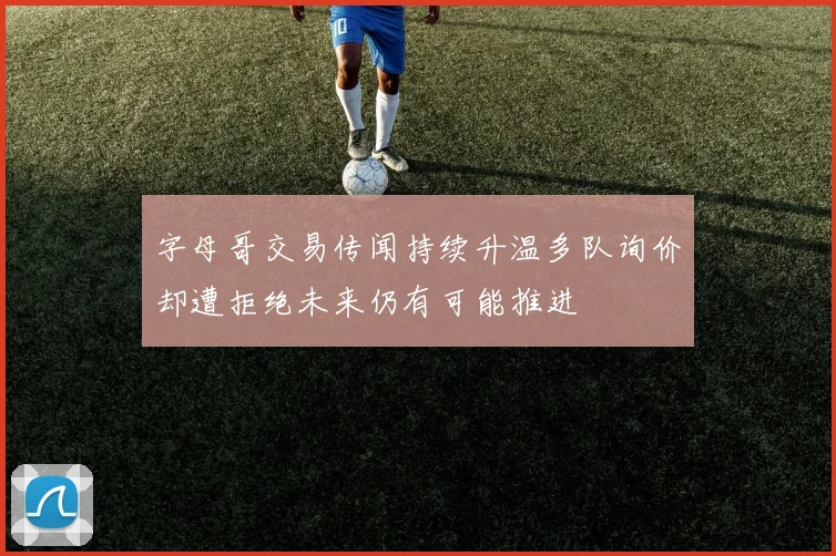 字母哥交易传闻持续升温多队询价却遭拒绝未来仍有可能推进