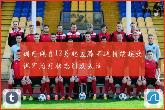 姆巴佩自12月起左膝不适持续接受保守治疗状态引发关注