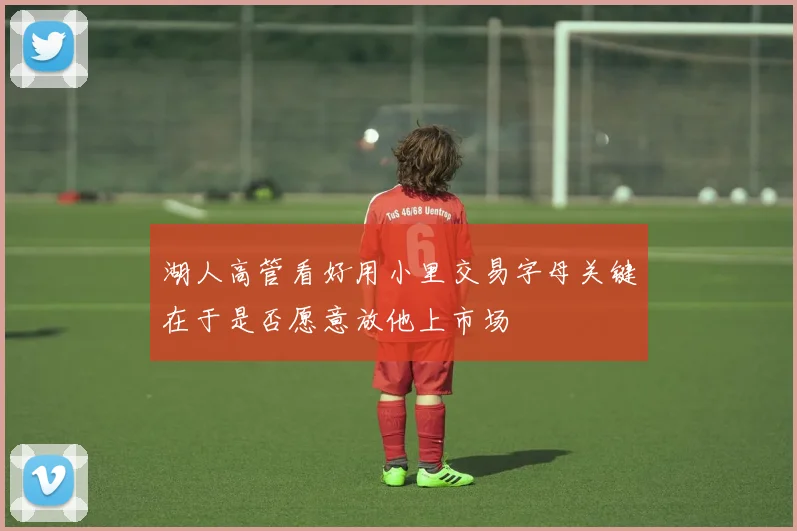 湖人高管看好用小里交易字母关键在于是否愿意放他上市场