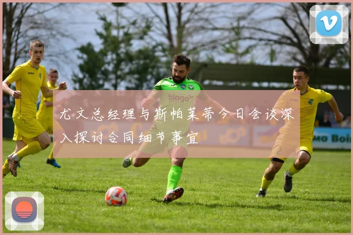 尤文总经理与斯帕莱蒂今日会谈深入探讨合同细节事宜