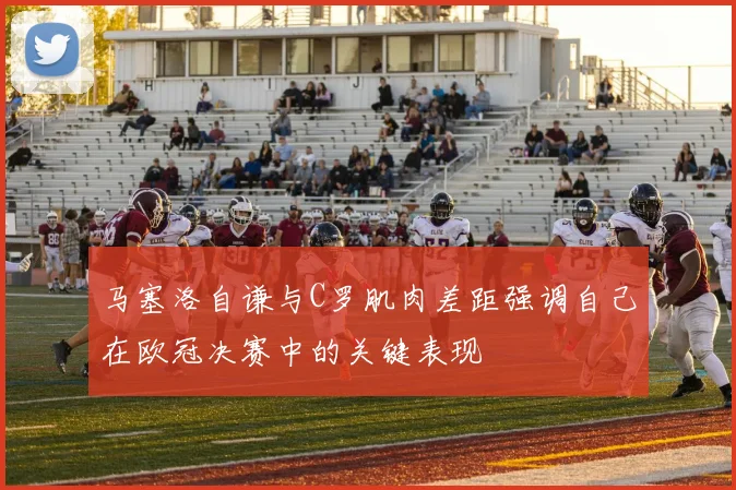 马塞洛自谦与C罗肌肉差距强调自己在欧冠决赛中的关键表现