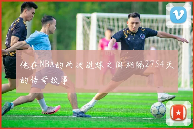 他在NBA的两次进球之间相隔2754天的传奇故事