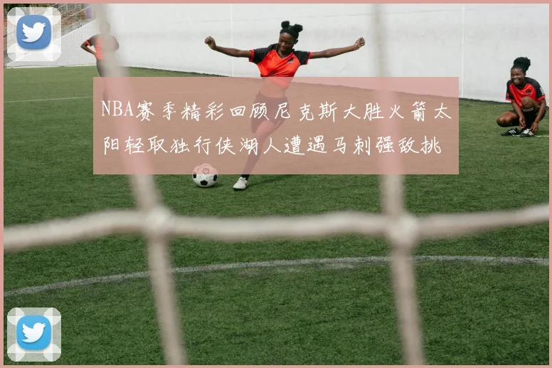 NBA赛季精彩回顾尼克斯大胜火箭太阳轻取独行侠湖人遭遇马刺强敌挑战