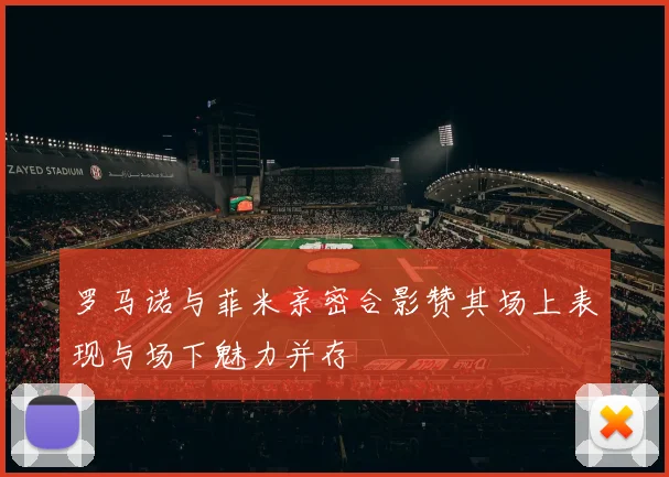 罗马诺与菲米亲密合影赞其场上表现与场下魅力并存