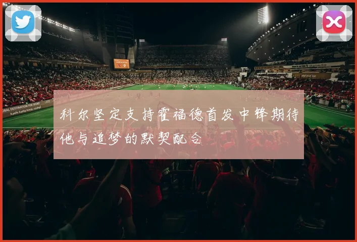科尔坚定支持霍福德首发中锋期待他与追梦的默契配合