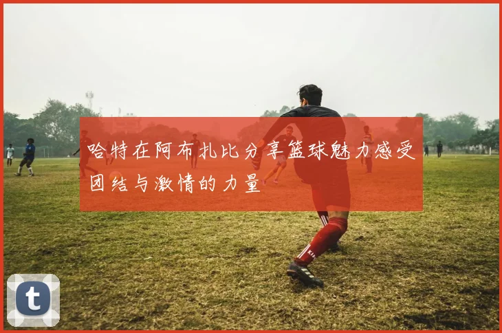 哈特在阿布扎比分享篮球魅力感受团结与激情的力量