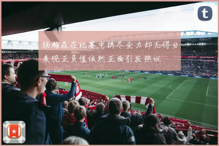 杨瀚森在比赛中拼尽全力却无得分表现正负值依然正面引发热议