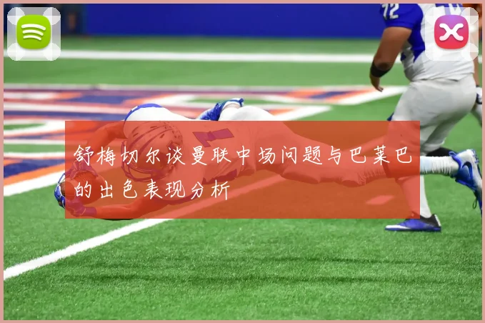 舒梅切尔谈曼联中场问题与巴莱巴的出色表现分析