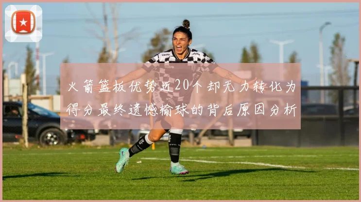 火箭篮板优势近20个却无力转化为得分最终遗憾输球的背后原因分析