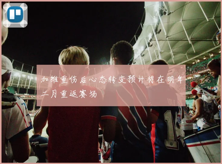 加维重伤后心态转变预计将在明年二月重返赛场