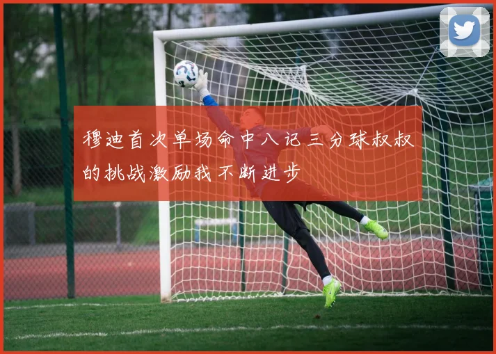 穆迪首次单场命中八记三分球叔叔的挑战激励我不断进步