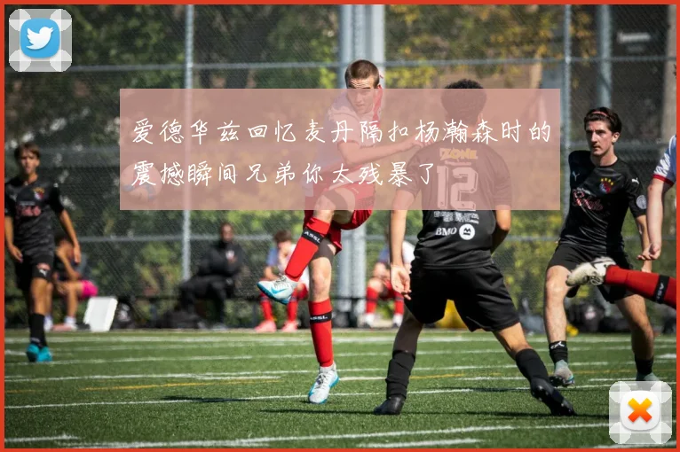 爱德华兹回忆麦丹隔扣杨瀚森时的震撼瞬间兄弟你太残暴了