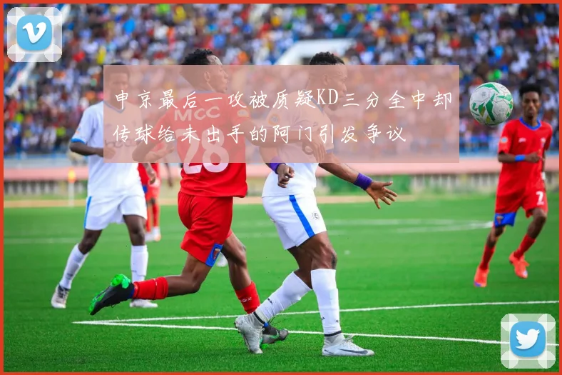 申京最后一攻被质疑KD三分全中却传球给未出手的阿门引发争议