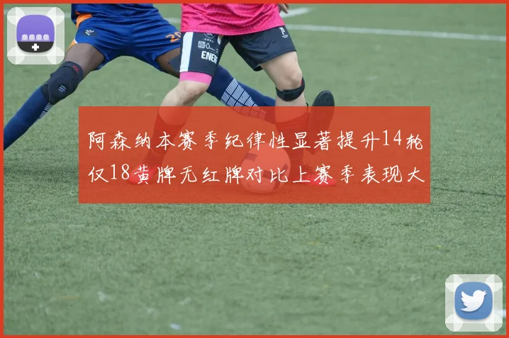 阿森纳本赛季纪律性显著提升14轮仅18黄牌无红牌对比上赛季表现大幅改善