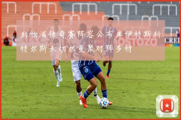 利物浦传奇赛阵容公布库伊特斯科特尔斯米切尔重聚对阵多特