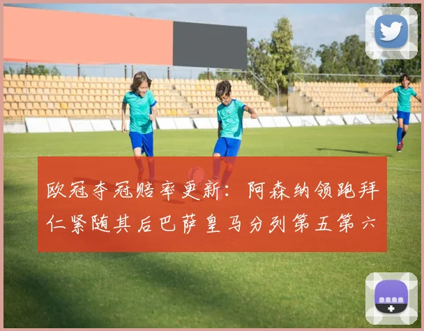 欧冠夺冠赔率更新：阿森纳领跑拜仁紧随其后巴萨皇马分列第五第六位