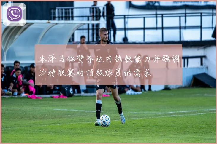 本泽马称赞齐达内执教能力并强调沙特联赛对顶级球员的需求