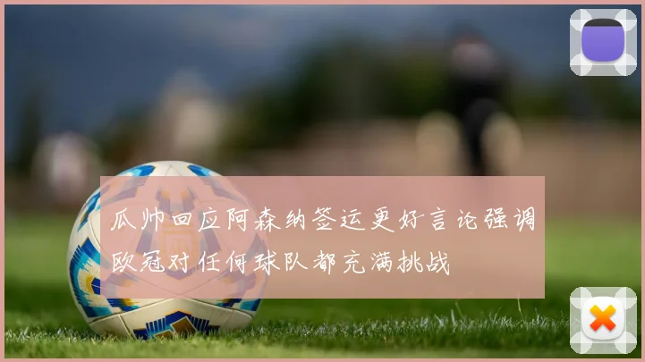 瓜帅回应阿森纳签运更好言论强调欧冠对任何球队都充满挑战