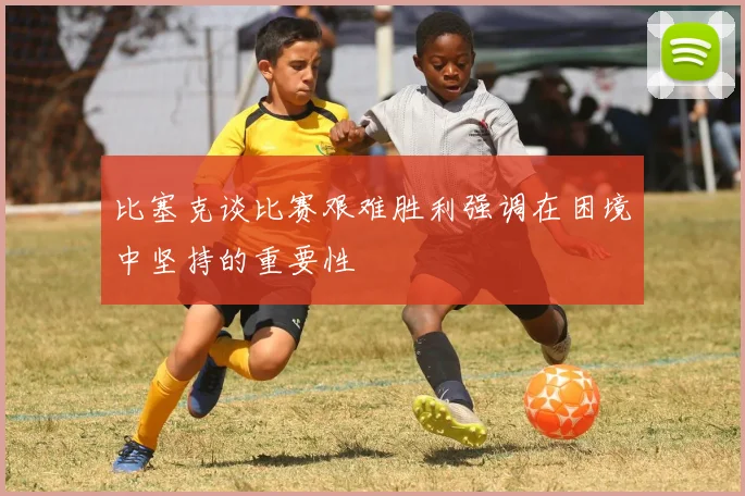 比塞克谈比赛艰难胜利强调在困境中坚持的重要性