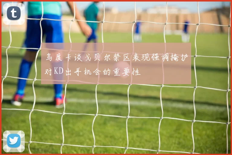 乌度卡谈戈贝尔禁区表现强调掩护对KD出手机会的重要性