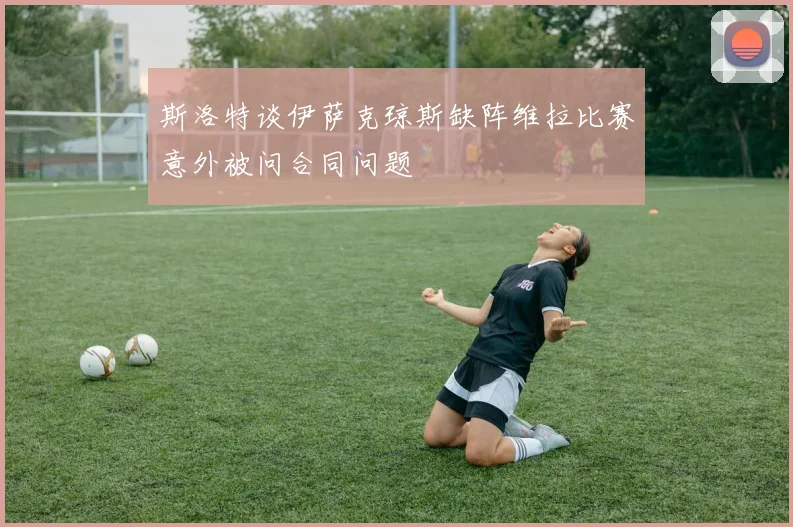 斯洛特谈伊萨克琼斯缺阵维拉比赛意外被问合同问题