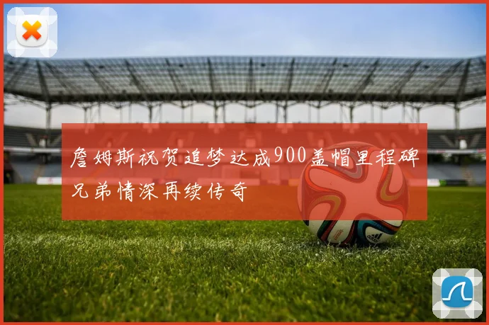 詹姆斯祝贺追梦达成900盖帽里程碑兄弟情深再续传奇