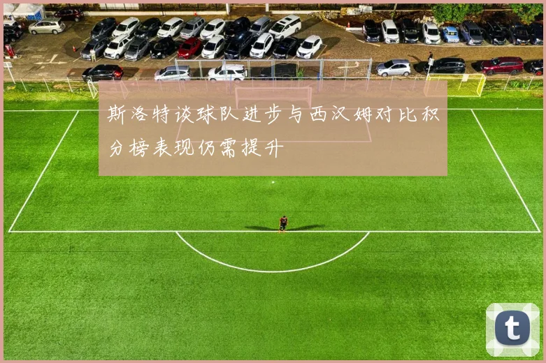 斯洛特谈球队进步与西汉姆对比积分榜表现仍需提升