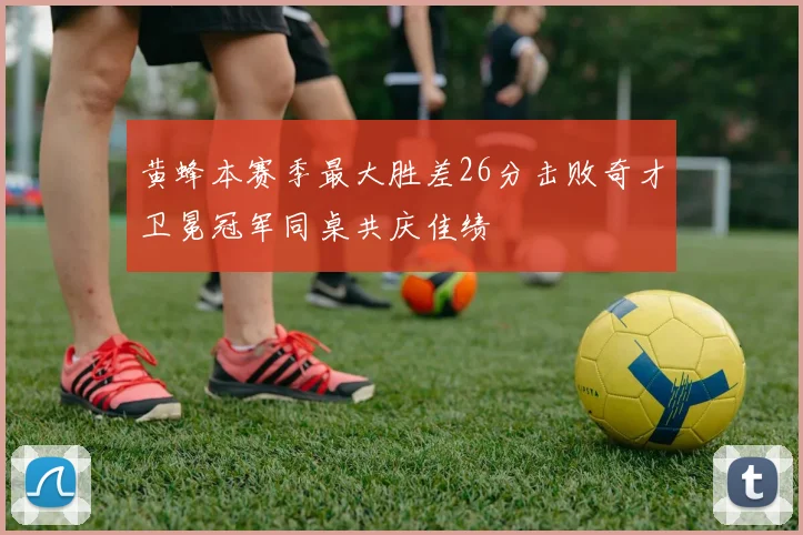 黄蜂本赛季最大胜差26分击败奇才卫冕冠军同桌共庆佳绩