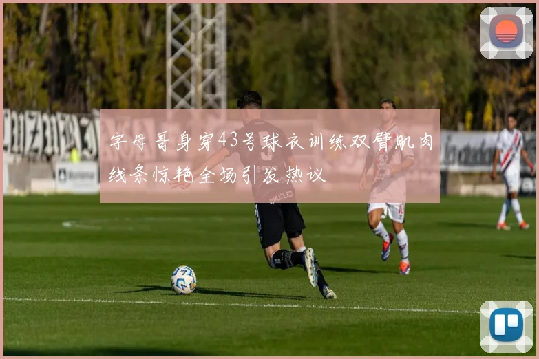 字母哥身穿43号球衣训练双臂肌肉线条惊艳全场引发热议