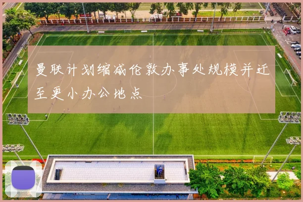 曼联计划缩减伦敦办事处规模并迁至更小办公地点