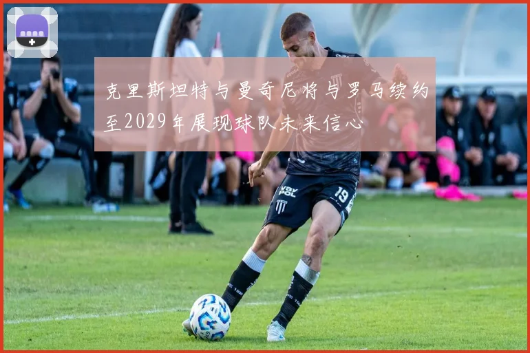 克里斯坦特与曼奇尼将与罗马续约至2029年展现球队未来信心