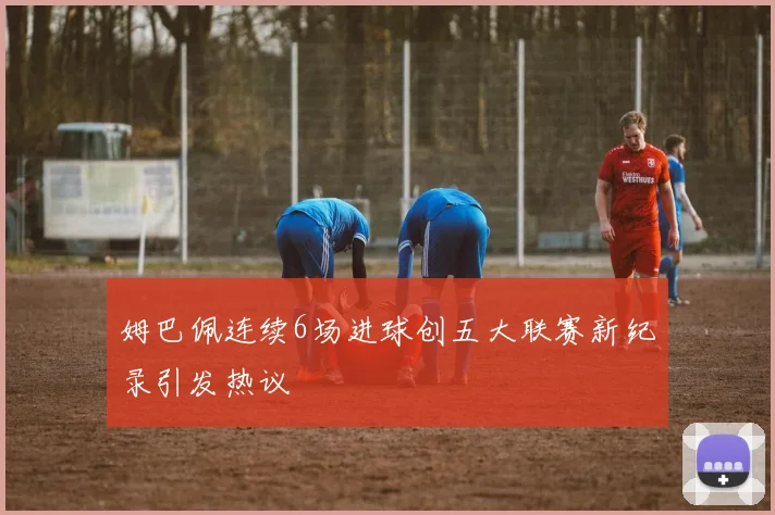 姆巴佩连续6场进球创五大联赛新纪录引发热议