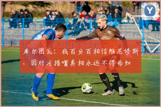 库尔图瓦：我百分百相信维尼修斯，因对方捂嘴真相永远不得而知
