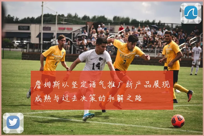 詹姆斯以坚定语气推广新产品展现成熟与过去决策的和解之路