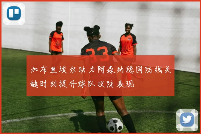 加布里埃尔助力阿森纳稳固防线关键时刻提升球队攻防表现