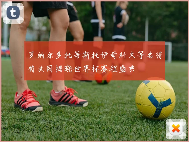 罗纳尔多托蒂斯托伊奇科夫等名将将共同揭晓世界杯赛程盛典