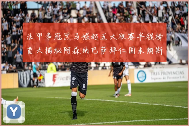 法甲争冠黑马崛起五大联赛半程榜首大揭秘阿森纳巴萨拜仁国米朗斯齐聚巅峰