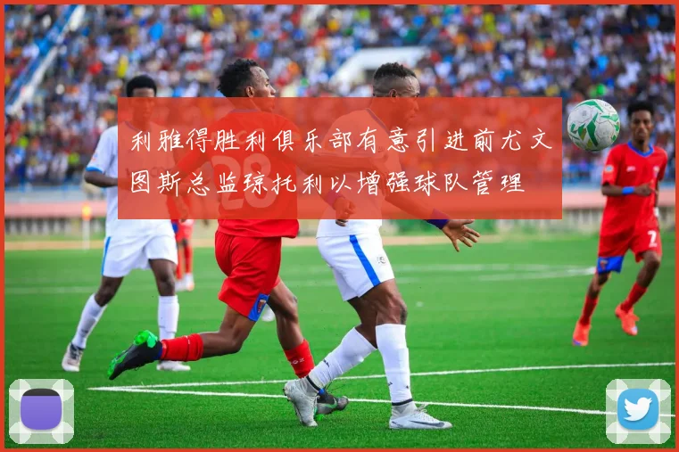 利雅得胜利俱乐部有意引进前尤文图斯总监琼托利以增强球队管理