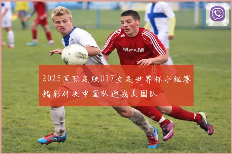 2025国际足联U17女足世界杯小组赛精彩对决中国队迎战美国队