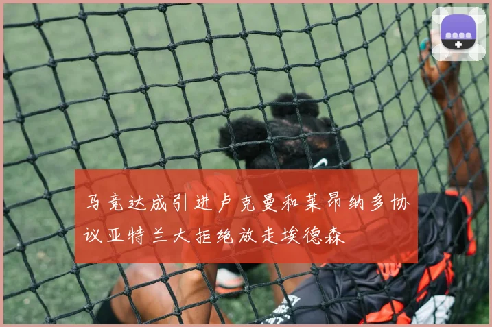 马竞达成引进卢克曼和莱昂纳多协议亚特兰大拒绝放走埃德森