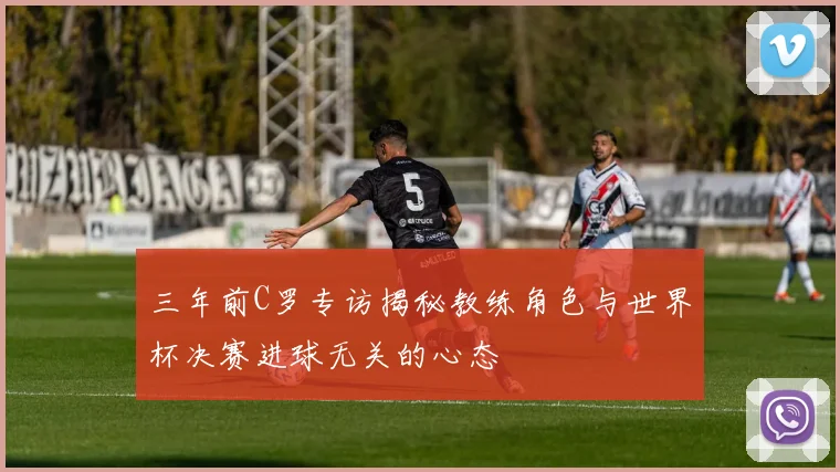 三年前C罗专访揭秘教练角色与世界杯决赛进球无关的心态